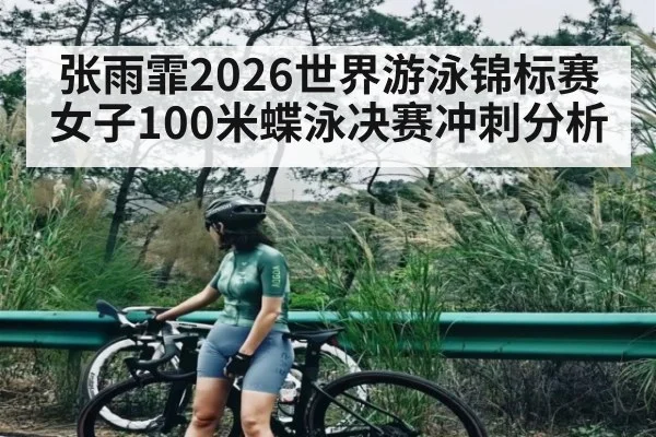 张雨霏2026世界游泳锦标赛女子100米蝶泳决赛冲刺分析 - HTH.com